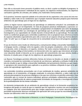 y del modelo.
Para ello es necesario tener presente el público meta, es decir a quién va dirigido el programa, la
infraestructura institucional e individual de los sujetos, los objetivos institucionales, los objetivos
curriculares (perfiles de entrada y de salida) y los materiales instruccionales.
En la práctica, tenemos especial cuidado en la selección de los aspirantes a los cursos de ésta modalidad y sobre todo en las condiciones que el propio material educativo propicia para fomentar
ambientes de aprendizaje para el logro de los objetivos.
¿Cómo se logran nuevas experiencias de aprendizaje en ambientes virtuales?, las actividades de
aprendizaje juegan un rol importante. Se trata de propiciar prácticas individuales y ejercicios colectivos mediante tareas puntuales orientadas a proporcionar al estudiante una serie de técnicas
y contribuir a desarrollar sus estrategias de aprendizaje que le permitan utilizar óptimamente la
investigación y sus capacidades de estudio durante el desarrollo de su aprendizaje. Pero no solamente se conforman grupos para contenidos académicos sino se propician lazos afectivos a través
de espacios diseñados especialmente para ello a través de un espacio virtual que hemos denominado "el café" que es el lugar de encuentro de la comunidad virtual fuera del programa académico.
El uso de Internet como medio de información y comunicación obliga a desarrollar habilidades en
el lenguaje escrito, a dialogar entre los iguales, entre los propios estudiantes, entre el estudiante
y el docente, entre el docente y el experto, etcétera. Por tanto estamos hablando de un modelo
dialógico porque obliga al intercambio y la interacción entre los sujetos que intervienen en el proceso educativo donde el docente ya no es poseedor del conocimiento sino que orienta, media y
fomenta el estudio para el logro de los objetivos de aprendizaje propuestos.
Las Nuevas Tecnologías permiten diferentes formas de lectura no lineales en donde el sujeto va
creando y recreando los contenidos en función de sus intereses, aptitudes y actitudes frente al objeto de estudio lo que le obliga a desarrollar habilidades del pensamiento distintas ya que requiere apropiarse del conocimiento para aplicarlo a su práctica cotidiana reflejando lo que es la aplicación del aprendizaje significativo.
Los contenidos temáticos presentados con el uso combinado de medios, generan ambientes de
aprendizaje en el tratamiento, el lenguaje empleado, la estructura didáctica, y sobre todo son el
pretexto para propiciar los procesos dialógicos a los que nos referimos en párrafos anteriores. Esos
contenidos que se revisan de manera individual, generan actividades colaborativas para la comprensión y resignificación de saberes propiciando actividades de búsqueda e investigación a favor
de la profundización de los temas revisados.
Un elemento enriquecedor de un ambiente de aprendizaje virtual es la formación académica heterogénea del grupo en razón de que es requisito que los aspirantes cuenten con una licenciatura
en cualquier área del conocimiento pero que tengan experiencia en el sector educativo, ello ha
permitido instrumentar diversas estrategias de operación del curso ya que las necesidades de formación son diferentes entre los usuarios.
Las carreras afines a la Educación a Distancia, es decir Pedagogía, Comunicación, Psicología o So-

 
