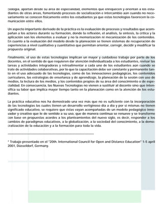 ciología, aportan desde su área de especialidad, elementos que enriquecen y orientan a los estudiantes de otras áreas, fomentando procesos de socialización e intercambio aún cuando no necesariamente se conocen físicamente entre los estudiantes ya que estas tecnologías favorecen la comunicación entre ellos.
Un aspecto importante derivado de la práctica es la evaluación de procesos y resultados que acompañan a los actores durante su formación, donde la reflexión, el análisis, la síntesis, la crítica y la
aplicación son los elementos a evaluar y no la memorización ni mecanización de los contenidos.
En cuanto a la evaluación del modelo desde la planeación se tienen sistemas de recuperación de
experiencias a nivel cualitativo y cuantitativo que permitan orientar, corregir, decidir y modificar la
propuesta original.
Finalmente, el uso de estas tecnologías implican un mayor y cuidadoso trabajo por parte de los
docentes, en el sentido de que requieren dar atención individualizada a los estudiantes, revisar las
tareas y actividades integradoras y retroalimentar a cada uno de los estudiantes aún cuando se
trate de actividades colaborativas, por lo que la capacitación debe ser constante y permanente tanto en el uso adecuado de las tecnologías, como de las innovaciones pedagógicas, los contenidos
curriculares, las estrategias de enseñanza y de aprendizaje, la planeación de la sesión con uso de
medios, la lectura de los medios, y los contenidos propios de su área del conocimiento o de especialidad. En consecuencia, las Nuevas Tecnologías no vienen a sustituir al docente sino que intensifica su labor que implica mayor tiempo tanto en la planeación como en la atención de los estudiantes.
La práctica educativa nos ha demostrado una vez más que no es suficiente con la incorporación
de las tecnologías las cuales tienen un desarrollo vertiginoso día a día y por sí mismas no tienen
significado educativo, se requiere que éstas vayan acompañadas de un modelo pedagógico innovador y creativo que le de sentido a su uso, que de manera continua se renueve y se transforme
con base en propuestas acordes a los planteamientos del nuevo siglo, es decir, responder a los
cambios de paradigmas educativos, a la globalización, a la sociedad del conocimiento, a la democratización de la educación y a la formación para toda la vida.
-----------------------------------------------------------------------* Trabajo presentado en el "20th. International Council for Open and Distance Education" 1-5 april
2001, Düsseldorf, Germany.

 