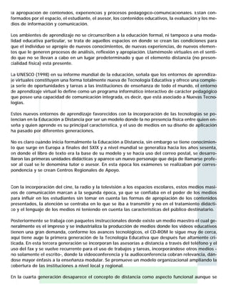 la apropiación de contenidos, experiencias y procesos pedagógico-comunicacionales. Están conformados por el espacio, el estudiante, el asesor, los contenidos educativos, la evaluación y los medios de información y comunicación.
Los ambientes de aprendizaje no se circunscriben a la educación formal, ni tampoco a una modalidad educativa particular, se trata de aquellos espacios en donde se crean las condiciones para
que el individuo se apropie de nuevos conocimientos, de nuevas experiencias, de nuevos elementos que le generen procesos de análisis, reflexión y apropiación. Llamémosle virtuales en el sentido que no se llevan a cabo en un lugar predeterminado y que el elemento distancia (no presencialidad física) está presente.
La UNESCO (1998) en su informe mundial de la educación, señala que los entornos de aprendizaje virtuales constituyen una forma totalmente nueva de Tecnología Educativa y ofrece una compleja serie de oportunidades y tareas a las instituciones de enseñanza de todo el mundo, el entorno
de aprendizaje virtual lo define como un programa informático interactivo de carácter pedagógico
que posee una capacidad de comunicación integrada, es decir, que está asociado a Nuevas Tecnologías.
Estos nuevos entornos de aprendizaje favorecidos con la incorporación de las tecnologías se potencian en la Educación a Distancia por ser un modelo donde la no presencia física entre quien enseña y quien aprende es su principal característica, y el uso de medios en su diseño de aplicación
ha pasado por diferentes generaciones.
No es claro cuándo inicia formalmente la Educación a Distancia, sin embargo se tiene conocimiento que surge en Europa a finales del SXIX y a nivel mundial se generaliza hacia los años sesenta,
en donde el libro de texto era la base de su modelo y se hacía uso del correo postal, se desarrollaron las primeras unidades didácticas y aparece un nuevo personaje que deja de llamarse profesor al cual se le denomina tutor o asesor. En esta época los exámenes se realizaban por correspondencia y se crean Centros Regionales de Apoyo.

Con la incorporación del cine, la radio y la televisión a los espacios escolares, estos medios masivos de comunicación marcan a la segunda época, ya que se confiaba en el poder de los medios
para influir en los estudiantes sin tomar en cuenta las formas de apropiación de los contenidos
presentados, la atención se centraba en lo que se iba a transmitir y no en el tratamiento didáctico y el lenguaje de los medios ni teniendo en cuenta las características del público destinatario.
Posteriormente se trabaja con paquetes instruccionales donde existe un medio maestro el cual generalmente es el impreso y se industrializa la producción de medios donde los videos educativos
tienen una gran demanda, conforme los avances tecnológicos, el CD-ROM le sigue muy de cerca,
aquí tiene auge la primera generación de la Tecnología Educativa que después fue altamente criticada. En esta tercera generación se incorporan las asesorías a distancia a través del teléfono y el
uso del fax y se vuelve recurrente para el uso de trabajos y tareas, incorporándose otros medios no solamente el escrito-, donde la videoconferencia y la audioconferencia cobran relevancia, dándose mayor énfasis a la enseñanza modular. Se promueve un modelo organizacional ampliando la
cobertura de las instituciones a nivel local y regional.
En la cuarta generación desaparece el concepto de distancia como aspecto funcional aunque se

 