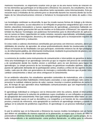 mantiene físicamente; es importante resaltar esto ya que se da una nueva forma de relación entre los elementos que participan en la Educación a Distancia: los asesores, los estudiantes, los materiales de apoyo y otras instituciones educativas tanto nacionales como internacionales. Esta generación nace a mediados de los ochenta pero se desarrolla durante los noventa donde las tecnologías de las telecomunicaciones vinieron a fortalecer la incorporación de datos de audio e imagen.
Las tecnologías continúan su desarrollo, lo que ha creado nuevas formas de trabajo y de interacción entre los usuarios, su uso educativo se ve reflejado en proyectos vanguardistas que crean ambientes educativos innovadores y nuevas experiencias de aprendizaje ¿estaríamos hablando entonces de una quinta generación del uso de medios en la Educación a Distancia?, los soportes que
brindan las Nuevas Tecnologías son poderosas herramientas para la diversificación de aplicaciones en cursos en línea, capacitación en sedes remotas, asesoría especializada, actividades académicas diversas de investigación, docencia y de autoaprendizaje pero su incorporación requiere de
planeación, seguimieto y evaluación.
En estas redes o cadenas electrónicas constituídas por personas con intereses comunes, abren posibilidades de enseñar, de aprender, de actuar profesionalmente donde los involucrados se identifican en función de las finalidades con que participan, existiendo entonces las de tipo pedagógico, de información pública, de información institucional, mediante la presentación de planes y servicios educativos o de difusión del conocimiento.
La existencia de medios como instrumentos de comunicación e intercambio no garantiza ni determina una metodología ni un aprendizaje concreto ya que se requiere del proceso de construcción
y de socialización donde los medios vienen a contribuir, pero no son decisivos para lograr los
aprendizajes. La simple presencia de las tecnologías no garantizan resultados óptimos, toda propuesta de aplicación demanda de la participación activa, creativa y crítica de los agentes involucrados, cada uno de ellos son generadores de mensajes y contenidos diversos que al poder intercambiar conocimientos e ideas con otros enriquecen el conocimiento.
En un ambiente educativo, los estudiantes aprenden contenidos de matemáticas, arte o ciencias
pero también desarrollan habilidades intelectuales asociadas a esos aprendizajes tales como representar la realidad, elaborar juicios de valor, razonar, inventar o resolver problemas de varios tipos. Al tiempo de que aprenden otras habilidades comunicacionales que son importantes en su
proceso de socialización.
El aprendizaje individual se enriquece con la interacción entre los actores, donde el intercambio
de significados favorece la solución de problemas cuyos resultados se ven reflejados en procesos
de apropiación del conocimiento. Para que exista aprendizaje primeramente debe haber un contenido o mensaje nuevo el cual se decodifica y se resignifica y en función de los conocimientos
previos y marcos de referencia, esta apropiación se convierte en aprendizaje siempre y cuando se
aplique en la solución de problemas específicos. El aprendizaje es un proceso individual y cognitivo.
Es por lo anterior que en la Educación a Distancia los nuevos medios tecnológicos son un factor
que deben ser atendidos de manera especial en la planeación, se espera que a través de ellos se
potencialicen distintas formas de desarrollar actividades de aprendizaje por cuenta propia, de estudio independiente o de autoformación -como prefiera llamársele-, se utiliza para la reflexión

 
