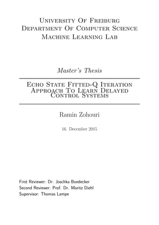 University Of Freiburg
Department Of Computer Science
Machine Learning Lab
Master’s Thesis
Echo State Fitted-Q Iteration
Approach To Learn Delayed
Control Systems
Ramin Zohouri
16. December 2015
First Reviewer: Dr. Joschka Boedecker
Second Reviewer: Prof. Dr. Moritz Diehl
Supervisor: Thomas Lampe
 