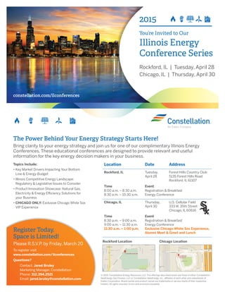 2015
You’re Invited to Our
Illinois Energy
Conference Series
Rockford, IL | Tuesday, April 28
Chicago, IL | Thursday, April 30
constellation.com/ilconferences
Location Date Address
Rockford, IL Tuesday,
April 28
Forest Hills Country Club
5135 Forest Hills Road
Rockford, IL 61107
Time Event
8:00 a.m. – 8:30 a.m.
8:30 a.m. – 10:30 a.m.
Registration & Breakfast
Energy Conference
Chicago, IL Thursday,
April 30
U.S. Cellular Field
333 W. 35th Street
Chicago, IL 60616
Time Event
8:30 a.m. – 9:00 a.m.
9:00 a.m. – 11:30 a.m.
11:30 a.m. – 1:00 p.m.
Registration & Breakfast
Energy Conference
Exclusive Chicago White Sox Experience,
Alumni Meet & Greet and Lunch
The Power Behind Your Energy Strategy Starts Here!
Bring clarity to your energy strategy and join us for one of our complimentary Illinois Energy
Conferences. These educational conferences are designed to provide relevant and useful
information for the key energy decision makers in your business.
Register Today.
Space is Limited!
Please R.S.V.P. by Friday, March 20
To register visit
www.constellation.com/ilconferences
Questions?
Contact: Jared Bruley
Marketing Manager, Constellation
Phone: 312.394.2521
Email: jared.bruley@constellation.com
Topics Include:
• Key Market Drivers Impacting Your Bottom
Line  Energy Budget
• Illinois Competitive Energy Landscape:
Regulatory  Legislative Issues to Consider
• Product Innovation Showcase: Natural Gas,
Electricity  Energy Efficiency Solutions for
your Business
• CHICAGO ONLY: Exclusive Chicago White Sox
VIP Experience
© 2015. Constellation Energy Resources, LLC. The offerings described herein are those of either Constellation
NewEnergy-Gas Division, LLC or Constellation NewEnergy, Inc., affiliates of each other and subsidiaries of
Exelon Corporation. Brand names and product names are trademarks or service marks of their respective
holders. All rights reserved. Errors and omissions excepted.
Rockford Location Chicago Location
 