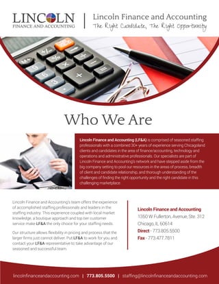 Lincoln Finance and Accounting
The Right Candidate, The Right Opportunity
Who We Are
Lincoln Finance and Accounting (LF&A) is comprised of seasoned stafﬁng
professionals with a combined 30+ years of experience serving Chicagoland
clients and candidates in the area of ﬁnance/accounting, technology and
operations and administrative professionals. Our specialists are part of
Lincoln Finance and Accounting’s network and have stepped aside from the
big company setting to pool our resources in the areas of process, breadth
of client and candidate relationship, and thorough understanding of the
challenges of ﬁnding the right opportunity and the right candidate in this
challenging marketplace.
Lincoln Finance and Accounting’s team offers the experience
of accomplished stafﬁng professionals and leaders in the
stafﬁng industry. This experience coupled with local market
knowledge, a boutique approach and top tier customer
service make LF&A the only choice for your stafﬁng needs.
Our structure allows flexibility in pricing and process that the
larger ﬁrms just cannot deliver. Put LF&A to work for you and
contact your LF&A representative to take advantage of our
seasoned and successful team.
Lincoln Finance and Accounting
1350 W Fullerton, Avenue, Ste. 312
Chicago, IL 60614
Direct - 773.805.5500
Fax - 773.477.7811
lincolnﬁnanceandaccounting.com | 773.805.5500 | stafﬁng@lincolnﬁnanceandaccounting.com
 