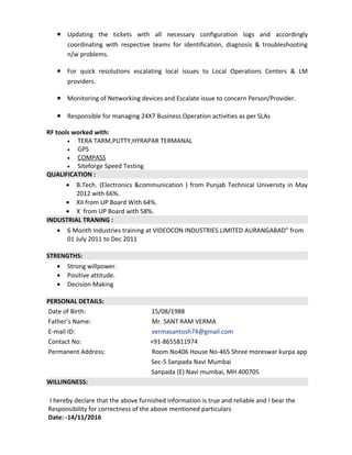• Updating the tickets with all necessary configuration logs and accordingly
coordinating with respective teams for identification, diagnosis & troubleshooting
n/w problems.
• For quick resolutions escalating local issues to Local Operations Centers & LM
providers.
• Monitoring of Networking devices and Escalate issue to concern Person/Provider.
• Responsible for managing 24X7 Business Operation activities as per SLAs
RF tools worked with:
• TERA TARM,PUTTY,HYRAPAR TERMANAL
• GPS
• COMPASS
• Siteforge Speed Testing
QUALIFICATION :
• B.Tech. (Electronics &communication ) from Punjab Technical University in May
2012 with 66%.
• XII from UP Board With 64%.
• X from UP Board with 58%.
INDUSTRIAL TRANING :
• 6 Month Industries training at VIDEOCON INDUSTRIES LIMITED AURANGABAD” from
01 July 2011 to Dec 2011
STRENGTHS:
• Strong willpower.
• Positive attitude.
• Decision Making
PERSONAL DETAILS:
Date of Birth: 15/08/1988
Father’s Name: Mr. SANT RAM VERMA
E-mail ID: vermasantosh74@gmail.com
Contact No: +91-8655811974
Permanent Address: Room No406 House No-465 Shree moreswar kurpa app
Sec-5 Sanpada Navi Mumbai
Sanpada (E) Navi mumbai, MH 400705
WILLINGNESS:
I hereby declare that the above furnished information is true and reliable and I bear the
Responsibility for correctness of the above mentioned particulars
Date: -14/11/2016
 