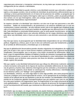 capacidad para almacenar y transportar información, no hay duda que inciden también en la re-
configuración de las culturas e identidades.

Como vemos, la identidad no puede referirse a una identidad esencial, que antecede y subyace al
sujeto y a los grupos sociales, sino al sentido de mismidad, de pertenencia y diferenciación que se
construye y recrea permanentemente en el marco de los procesos de cambio. La pregunta por la
identidad latinoamericana implica interrogarse sobre qué se cimienta, ¿sobre un pasado prehispá-
nico común a la vez que heterogéneo, sobre una amarga experiencia colonial compartida, sobre
las embestidas imperialistas experimentadas?

Se requiere concebir a la identidad "por relación a un otro con el que nos parecemos o nos dife-
renciamos… hablar de reconocimiento y de pertenencia a un universo simbólico por el cual nos
reconocemos y somos conocidos…de una relación social, esto es de aquello que establece el vín-
culo y el reconocimiento con el otro pero también de aquello que nos diferencia de él. En este sen-
tido, toda identidad es construida históricamente y por lo tanto puede transformarse, sin que ello
signifique que los pueblos hacen una selección definitiva de los rasgos distintivos que prefieren
para darse una identidad, como si fuera un acto consciente o una decisión consensual y volunta-
ria"5.

Hoy más que nunca, la preocupación por la identidad debe desprenderse de sus referencias geo-
gráficas, lingüísticas y étnicas, pues ni una ni otra son suficientes para dar fundamento y conteni-
do al sentido de diferenciación y mismidad que es la identidad.

Hoy que la globalización desencadena grandes oleadas migratorias de trabajadores de región a re-
gión y de un país a otro, que se crean nuevos empleos y profesiones, que se generan masas de de-
sempleados y desarraigados, que se da paso a una mayor circulación de información, ideas y va-
lores, y que se experimentan cambios en hábitos y formas de consumo, la pregunta por identidad,
más si latinoamericana, no puede ser sino plural (identidades) y estar relacionada estrechamente
con la historia, pero la historia como proceso vivo lleno de desafíos y posibilidades a futuro, no
simple registro del pasado.

Más que aspirar a una identidad latinoamericana que diluya las diferencias realmente existentes
y hasta necesarias como parte de la riqueza de nuestras sociedades (diferencias de clase, diferen-
cias de género y muchas más), debemos interrogarnos por los contextos y circunstancias actuales,
a nivel nacional, regional y local donde se construyen las muchas diferencias e identidades den-
tro de América Latina y en "diálogo" con la globalización.
Las identidades, entonces, no como algo dado ni como algo perdido, sino como proyectos que re-
conozcan y trabajen con la heterogeneidad de actores, con la apropiación de tecnologías y que en-
cuentra en lo cultural uno de sus bastiones y uno de sus remates. Las identidades como la contra-
partida de las tendencias globales homogeneizadoras que por pujantes que sean no son absolu-
tas y dan paso también a lo fragmentario, pues "lo fragmentario es un rasgo estructural de los pro-
cesos globalizadores ... la globalización es tanto un conjunto de procesos de homogeneización co-
mo de fraccionamiento del mundo, que reordenan las diferencias y las desigualdades sin suprimir-
las"6.

Identidades que no dejen, en ningún momento, de asumir historias compartidas y diferenciales,
sin complacerse en la coincidencia pretérita o buscar sustento en la negación (lo que no hemos si-
do, lo que no nos dejaron ser o lo que tuvimos que ser), sino que construyéndose sobre las espe-
 
