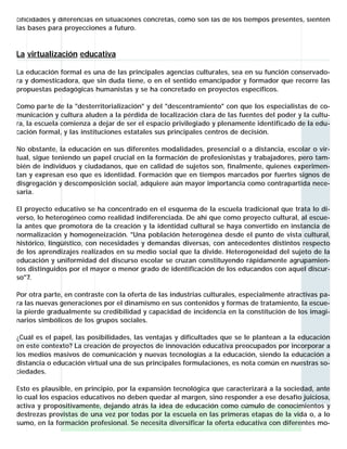 cificidades y diferencias en situaciones concretas, como son las de los tiempos presentes, sienten
las bases para proyecciones a futuro.


La virtualización educativa

La educación formal es una de las principales agencias culturales, sea en su función conservado-
ra y domesticadora, que sin duda tiene, o en el sentido emancipador y formador que recorre las
propuestas pedagógicas humanistas y se ha concretado en proyectos específicos.

Como par te de la "desterritorialización" y del "descentramiento" con que los especialistas de co-
municación y cultura aluden a la pérdida de localización clara de las fuentes del poder y la cultu-
ra, la escuela comienza a dejar de ser el espacio privilegiado y plenamente identificado de la edu-
cación formal, y las instituciones estatales sus principales centros de decisión.

No obstante, la educación en sus diferentes modalidades, presencial o a distancia, escolar o vir-
tual, sigue teniendo un papel crucial en la formación de profesionistas y trabajadores, pero tam-
bién de individuos y ciudadanos, que en calidad de sujetos son, finalmente, quienes experimen-
tan y expresan eso que es identidad. Formación que en tiempos marcados por fuertes signos de
disgregación y descomposición social, adquiere aún mayor importancia como contrapartida nece-
saria.

El proyecto educativo se ha concentrado en el esquema de la escuela tradicional que trata lo di-
verso, lo heterogéneo como realidad indiferenciada. De ahí que como proyecto cultural, al escue-
la antes que promotora de la creación y la identidad cultural se haya convertido en instancia de
normalización y homogeneización. "Una población heterogénea desde el punto de vista cultural,
histórico, lingüístico, con necesidades y demandas diversas, con antecedentes distintos respecto
de los aprendizajes realizados en su medio social que la divide. Heterogeneidad del sujeto de la
educación y uniformidad del discurso escolar se cruzan constituyendo rápidamente agrupamien-
tos distinguidos por el mayor o menor grado de identificación de los educandos con aquel discur-
so"7.

Por otra parte, en contraste con la oferta de las industrias culturales, especialmente atractivas pa-
ra las nuevas generaciones por el dinamismo en sus contenidos y formas de tratamiento, la escue-
la pierde gradualmente su credibilidad y capacidad de incidencia en la constitución de los imagi-
narios simbólicos de los grupos sociales.

¿Cuál es el papel, las posibilidades, las ventajas y dificultades que se le plantean a la educación
en este contexto? La creación de proyectos de innovación educativa preocupados por incorporar a
los medios masivos de comunicación y nuevas tecnologías a la educación, siendo la educación a
distancia o educación virtual una de sus principales formulaciones, es nota común en nuestras so-
ciedades.

Esto es plausible, en principio, por la expansión tecnológica que caracterizará a la sociedad, ante
lo cual los espacios educativos no deben quedar al margen, sino responder a ese desafío juiciosa,
activa y propositivamente, dejando atrás la idea de educación como cúmulo de conocimientos y
destrezas provistas de una vez por todas por la escuela en las primeras etapas de la vida o, a lo
sumo, en la formación profesional. Se necesita diversificar la oferta educativa con diferentes mo-
 