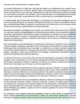 más que simios informatizados o alegres robots.

Los medios informáticos, al igual que todo tipo de medios son simplemente eso: medios, herra-
mientas. No aseguran por sí mismos aquello tantas veces proclamado: la emancipación y el bie-
nestar humanos. Esta es una tarea que compromete no sólo al conocimiento científico-tecnológi-
co y a las destrezas técnicas, sino también, y por encima de todo, a la racionalidad del ser huma-
no en toda su extensión: su pensamiento crítico, su juicio ético y su sensibilidad existencial.

Es indispensable que la innovación tecnológica se acompañe de innovación pedagógica para lo
cual es necesario incorporar los cambios estrictamente técnicos en el marco de proyectos diseña-
dos y fundamentados desde el campo de conocimientos de la educación y con el concurso de los
actores de los procesos, especialmente los cuerpos docentes.

Innovación tecnológica y pedagógica que no debe ser exclusiva de la educación virtual o a distan-
cia, tanto por razones psicopedagógicas (el desarrollo psicoevolutivo, los procedimientos para la
enseñanza y aprendizaje concomitantes, el tipo de contenidos, las mayores o menores posibilida-
des de virtualización en cuanto a conocimientos y destrezas prácticas, etc.) como por razones con-
textuales (económicas, técnicas y culturales relacionadas con el acceso y familiaridad con la in-
fraestructura informática).

Para contextualizar socioculturalmente la virtualización educativa sin mitificarla como un modelo
cerrado, acabado, monolítico y aplicable a toda circunstancia y nivel educativo, resulta útil una re-
flexión que invite a desmitificarla, por una parte, y a ponderar sus ventajas y pertinencia por otra.
La noción de "capital cultural" es clave para ello, pues hace referencia al conjunto de saberes, cos-
tumbres, actitudes y valores que manifiestos en el lenguaje e íntimamente vinculados al pensa-
miento hacen posible toda situación educativa.

La educación formal vive una tensión entre una función reproductora y un papel transformador. En
cualquier caso, la educación no es una esfera separada del contexto social, ajena a las coordena-
das sociales, económicas, políticas y culturales; su acción y su sentido se entrelazan íntimamente
con lo que la sociedad es y con lo que sus actores proyectan ser.

Así, el capital cultural, construido fuera de los espacios educativos formales, la escuela por anto-
nomasia, es elemento fundamental para el desempeño, mejor o peor, de los estudiantes en la me-
dida que se asemeja o diferencia a la cultura propia de esos espacios y procesos educativos. Aquí
radica una de las principales razones para fundamentar conforme a criterios de factibilidad, viabi-
lidad y pertinencia pedagógicas los proyectos de educación a distancia o virtual.

Es decir, no en todos los casos, los estudiantes a distancia, clientes se les llama en el lenguaje tec-
no-mercantil que comienza a poblar el discurso educativo, cuentan con capital cultural acorde a
ese mundo de lo virtual para su actuación académica. Con ello queda en entredicho el supuesto
efecto democratizador de la educación a distancia y se destaca el riesgo de convertirse en nuevo
factor ideológico que legitime y oculte las razones sociales y globales de nuevas formas de desi-
gualdad y exclusión.

En contraparte, si de impulsar proyectos pedagógicos reales se trata, donde el compromiso sea
formar sujetos constructores de conocimientos y cultura, de aprendizajes significativos, sabemos
bien que un proyecto educativo debe articularse con las preconcepciones del sujeto9, preconcep-
 