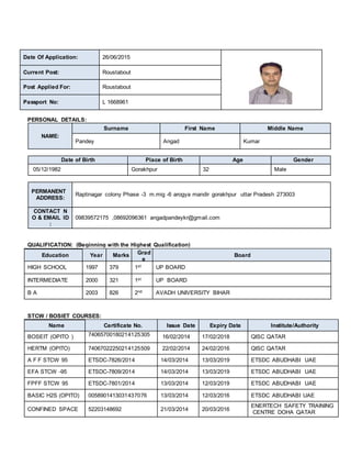 PERSONAL DETAILS:
NAME:
Surname First Name Middle Name
Pandey Angad Kumar
Date of Birth Place of Birth Age Gender
05/12/1982 Gorakhpur 32 Male
PERMANENT
ADDRESS:
Raptinagar colony Phase -3 m.mig -6 arogya mandir gorakhpur uttar Pradesh 273003
CONTACT N
O & EMAIL ID
:
09839572175 ,08692096361 angadpandeykr@gmail.com
QUALIFICATION: (Beginning with the Highest Qualification)
Education Year Marks Grad
e
Board
HIGH SCHOOL 1997 379 1st UP BOARD
INTERMEDIATE 2000 321 1st UP BOARD
B A 2003 826 2nd AVADH UNIVERSITY BIHAR
STCW / BOSIET COURSES:
Name Certificate No. Issue Date Expiry Date Institute/Authority
BOSEIT (OPITO ) 74065700180214125305 16/02/2014 17/02/2018 QISC QATAR
HERTM (OPITO) 74067022250214125509 22/02/2014 24/02/2016 QISC QATAR
A F F STCW 95 ETSDC-7826/2014 14/03/2014 13/03/2019 ETSDC ABUDHABI UAE
EFA STCW -95 ETSDC-7809/2014 14/03/2014 13/03/2019 ETSDC ABUDHABI UAE
FPFF STCW 95 ETSDC-7801/2014 13/03/2014 12/03/2019 ETSDC ABUDHABI UAE
BASIC H2S (OPITO) 0058901413031437076 13/03/2014 12/03/2016 ETSDC ABUDHABI UAE
CONFINED SPACE 52203148692 21/03/2014 20/03/2016
ENERTECH SAFETY TRAINING
CENTRE DOHA QATAR
Date Of Application: 26/06/2015
Current Post: Roustabout
Post Applied For: Roustabout
Passport No: L 1668961
 