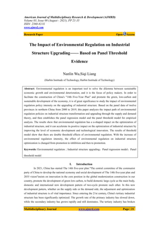 American Journal of Multidisciplinary Research & Development (AJMRD)
Volume 03, Issue 08 (August - 2021), PP 21-35
ISSN: 2360-821X
www.ajmrd.com
Multidisciplinary Journal www.ajmrd.com Page | 21
Research Paper Open Access
The Impact of Environmental Regulation on Industrial
Structure Upgrading—— Based on Panel Threshold
Evidence
Nanlin Wu,Siqi Liang
(Harbin Institude of Technology, Harbin Institude of Technology)
Abstract: Environmental regulation is an important tool to solve the dilemma between sustainable
economic growth and environmental deterioration, and it is the focus of policy makers. In order to
facilitate the construction of China's "14th Five-Year Plan" and promote the green, low-carbon and
sustainable development of the economy, it is of great significance to study the impact of environmental
regulation policy intensity on the upgrading of industrial structure. Based on the panel data of twelve
provinces in northern China from 2000 to 2019, this paper analyzes the impact path of environmental
regulation policies on industrial structure transformation and upgrading through the supply and demand
theory, and then establishes the panel regression model and the panel threshold model for empirical
analysis. The results show that environmental regulation has a u-shaped impact on the optimization of
industrial structure, and it can accelerate its positive impact on the optimization of industrial structure by
improving the level of economic development and technological innovation. The results of threshold
model show that there are double threshold effects of environmental regulation. With the increase of
environmental regulation intensity, the effect of environmental regulation on industrial structure
optimization is changed from promotion to inhibition and then to promotion.
Keywords: Environmental regulation；Industrial structure upgrading；Panel regression model；Panel
threshold model
I. Introduction
In 2021, China has started The 14th five-year plan."The central committee of the communist
party of China to develop the national economy and social development of The 14th five-year plan and
2035 vision"insists on innovation in the core position in the global modernization construction in our
country, promote the development of green low carbon, to build domestic large cycle as the main body,
domestic and international new development pattern of two-cycle promote each other. In this new
development pattern, whether on the supply side or the demand side, the adjustment and optimization
of industrial structure is of vital importance. Since entering the 21st century, China's tertiary industrial
structure has been significantly optimized. The growth rate of the primary industry has slowed down,
while the secondary industry has grown rapidly and still dominates. The tertiary industry has broken
 