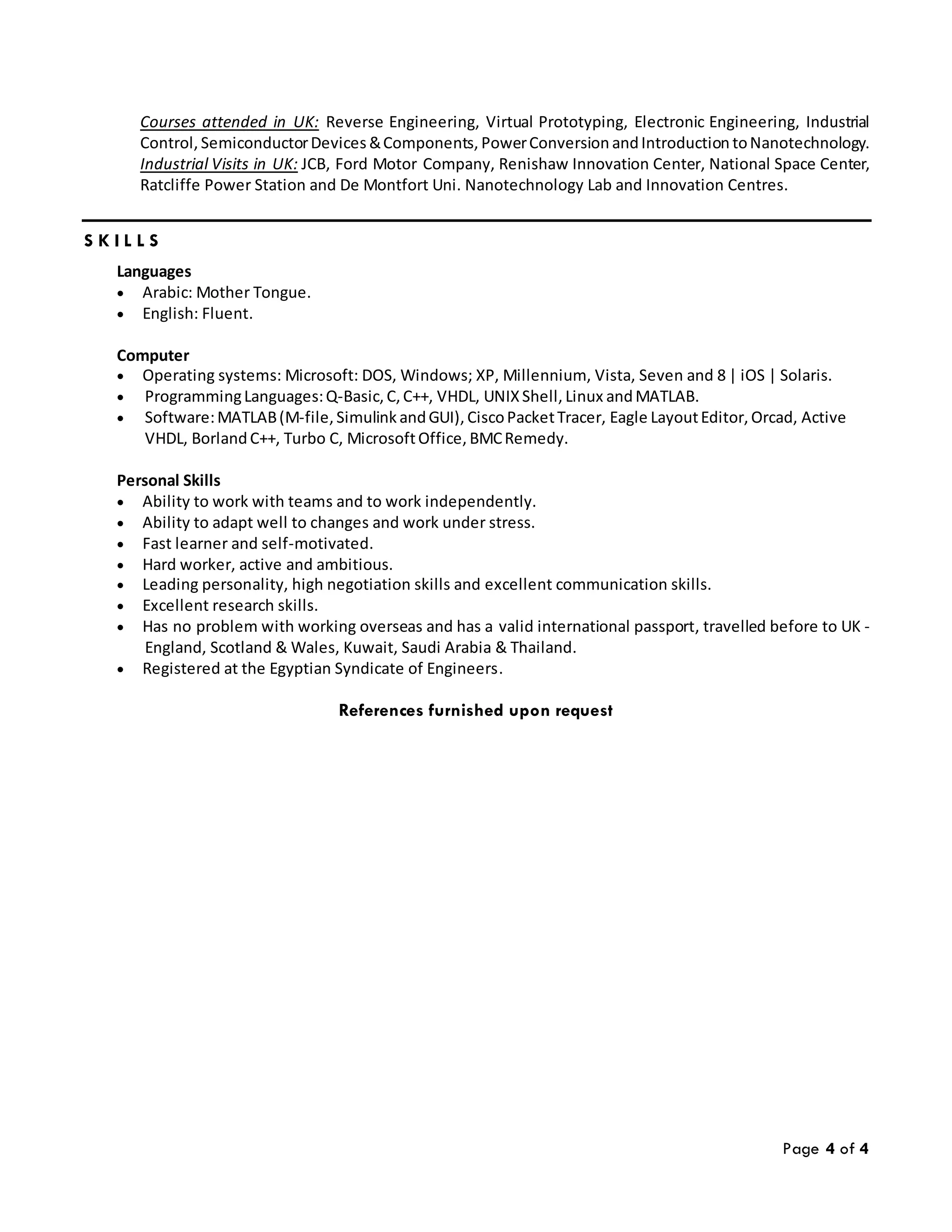 Page 4 of 4
Courses attended in UK: Reverse Engineering, Virtual Prototyping, Electronic Engineering, Industrial
Control, SemiconductorDevices &Components, PowerConversion andIntroduction toNanotechnology.
Industrial Visits in UK: JCB, Ford Motor Company, Renishaw Innovation Center, National Space Center,
Ratcliffe Power Station and De Montfort Uni. Nanotechnology Lab and Innovation Centres.
S K I L L S
Languages
 Arabic: Mother Tongue.
 English: Fluent.
Computer
 Operating systems: Microsoft: DOS, Windows; XP, Millennium, Vista, Seven and 8 | iOS | Solaris.
 ProgrammingLanguages:Q-Basic, C, C++, VHDL, UNIX Shell, Linux andMATLAB.
 Software:MATLAB(M-file, Simulink andGUI), CiscoPacketTracer, Eagle LayoutEditor, Orcad, Active
VHDL, BorlandC++, Turbo C, MicrosoftOffice, BMCRemedy.
Personal Skills
 Ability to work with teams and to work independently.
 Ability to adapt well to changes and work under stress.
 Fast learner and self-motivated.
 Hard worker, active and ambitious.
 Leading personality, high negotiation skills and excellent communication skills.
 Excellent research skills.
 Has no problem with working overseas and has a valid international passport, travelled before to UK -
England, Scotland & Wales, Kuwait, Saudi Arabia & Thailand.
 Registered at the Egyptian Syndicate of Engineers.
References furnished upon request
 