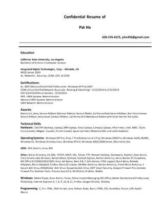 Confidential Resume of
Pat Ho
626-576-4172, pho456@gmail.com
Education
California State University, Los Angeles
Bachelors of Science in Computer Science
Integrated Digital Technologies, Corp. - Glendale, CA
MCSE Server 2003
A+, Network+, Security+, CCNA, CEH, & CISSP
Certifications:
A+, MCP (MicrosoftCertified Professional - Windows XP Pro) 2007
CCNA (Cisco Certified Network Associate - Routing & Switching) – 2/12/2016 to 2/12/2019
CEH (Certified Ethical Hacker) – 3/14/2016
IRIX - UNIX Systems Administration
Advance UNIX Systems Administration
UNIX Network Administration
Awards:
Dean's List, Anny Service Ribbon,National Defense Service Medal, CaliforniaState ServiceRibbon, Ann Force Human
Service Ribbon, Anny Good Conduct Ribbon, California Drill Attendance Ribbon with Silver Star for the Cadar.
Technical Skills
Hardware: Dell/HP (desktop, laptop),IBM laptops,Sony laptops,Compaq laptops,HP printers,Intel, AMD, 3Com,
Cisco (router), Netgear (router), D-Link (router), Epson (printer), Motorola (DSL and cablemodems)
OperatingSystems: Windows (XP Pro, Vista,7 Pro/Enterprise, 8.1 Pro), Windows 2000 Pro,Windows 9x(95,98,ME),
Windows CE, Windows Vista Business,Windows NT4.0, Windows 2003/2008 Server, Macintosh,Dos
UNIX: IRIX,Solaris,Linux,BSD
Other: Active Directory, IIS,DNS, TCP/IP, DHCP, DSL, Telnet, FTP, Remote Desktop, Dameware, Radmin, Goto Assist,
Citrix (clientside),Wireless,Norton Ghost, Outlook, Outlook Express,Norton Antivirus,Avira,Norton PC Anywhere,
MS Office97/2000/2003/2007,Visio,Ad-Aware, Nero 6 & 7, Cell phones I PDA support,Black Berry, Remedy
Helpdesk, Altiris Helpdesk,Firefox, Roxio CD creator, McAfee Antivirus,Norton Antivirus,Trend Micro Antivirus,F
Secure Anti-Virus,BitDefender Anti-Virus,Kaspersky Anti-Virus,ESET Smart Security, Outpost Firewall Pro,Comodo
Firewall Pro,Daemon Tools, Process Guard 3.5, WinPatrol,VI editor, WebEx
Windows: Media Player,Zone Alarm, iTunes,Yahoo InstantMessaging,MS Office,Adobe Standard and Professional,
Photoshop, Internet Explorer 6, 7, 8, 9, 10, & 11, Firefox, Google Chrome, Shadow
Programming: C, C++, PERL, Shell Scripts,Java,Python, Ruby, Basic,HTML, CGI, Assembly, Pascal,LISP,Autolt
Macro
 