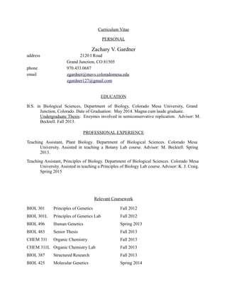 Curriculum Vitae
PERSONAL
Zachary V. Gardner
address 2120 I Road
Grand Junction, CO 81505
phone 970.433.0687
email zgardner@mavs.coloradomesa.edu
zgardner127@gmail.com
EDUCATION
B.S. in Biological Sciences, Department of Biology, Colorado Mesa University, Grand
Junction, Colorado. Date of Graduation: May 2014. Magna cum laude graduate.
Undergraduate Thesis: Enzymes involved in semiconservative replication. Advisor: M.
Becktell. Fall 2013.
PROFESSIONAL EXPERIENCE
Teaching Assistant, Plant Biology. Department of Biological Sciences. Colorado Mesa
University. Assisted in teaching a Botany Lab course. Advisor: M. Becktell. Spring
2013.
Teaching Assistant, Principles of Biology. Department of Biological Sciences. Colorado Mesa
University. Assisted in teaching a Principles of Biology Lab course. Advisor: K. J. Craig.
Spring 2015
Relevant Coursework
BIOL 301 Principles of Genetics Fall 2012
BIOL 301L Principles of Genetics Lab Fall 2012
BIOL 496 Human Genetics Spring 2013
BIOL 483 Senior Thesis Fall 2013
CHEM 311 Organic Chemistry Fall 2013
CHEM 311L Organic Chemistry Lab Fall 2013
BIOL 387 Structured Research Fall 2013
BIOL 425 Molecular Genetics Spring 2014
 