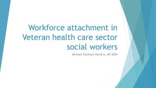 Workforce attachment in
Veteran health care sector
social workers
Michael Clarkson-Hendrix, MS MSW
 
