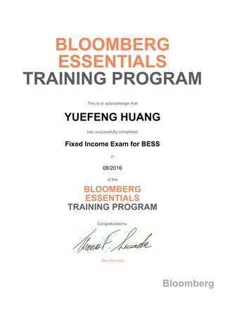 BLOOMBERG
ESSENTIALS
TRAINING PROGRAM
This is to acknowledge that
YUEFENG HUANG
has successfully completed
Fixed Income Exam for BESS
in
08/2016
of the
BLOOMBERG
ESSENTIALS
TRAINING PROGRAM
Congratulations,
Tom Secunda
Bloomberg
 