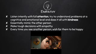 Empathy
✘ Listen intently with full attention, try to understand problems at a
cognitive and emotional level and does it all with kindness
✘ Essentially mimic the other person
✘ Make tough decisions with empathy
✘ Every time you see another person, wish for them to be happy
 