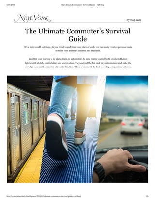 6/15/2016 The Ultimate Commuter’s Survival Guide -- NYMag
http://nymag.com/daily/intelligencer/2016/05/ultimate-commuters-survival-guide-s-c-l.html 1/6
The Ultimate Commuter’s Survival
Guide
It’s a noisy world out there. As you travel to and from your place of work, you can easily create a personal oasis
to make your journeys peaceful and enjoyable.
Whether your journey is by plane, train, or automobile, be sure to arm yourself with products that are
lightweight, stylish, comfortable, and best-in-class. They can put the fun back in your commute and make the
world go away until you arrive at your destination. These are some of the best traveling companions we know.
nymag.com
 