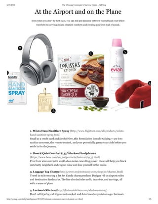 6/15/2016 The Ultimate Commuter’s Survival Guide -- NYMag
http://nymag.com/daily/intelligencer/2016/05/ultimate-commuters-survival-guide-s-c-l.html 2/6
At the Airport and on the Plane
Even when you don’t fly first class, you can still put distance between yourself and your fellow
travelers by carrying aboard creature comforts and creating your own wall of sound.
1. Miists Hand Sanitizer Spray (http://www.flight001.com/all-products/miists-
hand-sanitizer-spray.html)
Small as a credit card and alcohol-free, this formulation is multi-tasking -- use it to
sanitize armrests, the remote control, and your potentially germy tray table before you
settle in for the journey.
2. Bose® QuietComfort® 35 Wireless Headphones
(https://www.bose.com/en_us/products/featured/qc35.html)
Free from wires and with world-class noise cancelling power, these will help you block
out chatty neighbors and engine noise and lose yourself in the music.
3. Luggage Tag Charm (http://www.myjetsetcandy.com/shop-jsc/charms.html)
Travel in style wearing a Jet Set Candy charm pendant. Designs riff on airport codes
and destination landmarks. The line also includes cuffs, bracelets, and earrings, all
with a sense of place.
4. Lorissa’s Kitchen (http://lorissaskitchen.com/what-we-make/)
Don’t call it jerky; call it gourmet smoked and dried meat or protein-to-go. Lorissa’s
 