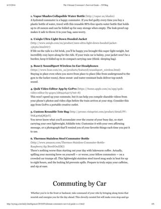 6/15/2016 The Ultimate Commuter’s Survival Guide -- NYMag
http://nymag.com/daily/intelligencer/2016/05/ultimate-commuters-survival-guide-s-c-l.html 4/6
Commuting by Car
Whether you’re in the front or backseat, take command of your ride by bringing along items that
nourish and energize you for the day ahead. This cleverly curated list will make even stop-and-go
1. Vapur Shades Collapsible Water Bottle (http://vapur.us/shades)
A hydrated commuter is a happy commuter. If you feel guilty every time you buy a
plastic bottle of water, travel with this reusable BPA-free sports water bottle that holds
up to 18 ounces and can be folded up for easy storage when empty. The leak-proof cap
makes it safe to throw it in your bag, sans-worry.
2. Uniqlo Ultra Light Down Hooded Jacket
(http://www.uniqlo.com/us/product/men-ultra-light-down-hooded-jacket-
156562.html#67)
If life on the rails is a bit brisk, you’ll be happy you brought this super light-weight, but
incredibly cozy layer along for the ride. If your train car is balmy, your jacket won’t be a
burden; keep it folded up in its compact carrying case (think: sleeping bag).
3. Bose® SoundSport Wireless In­Ear Headphones
(https://www.bose.com/en_us/products/featured/soundsport_wireless.html)
Staying in place even when you move from place to place (like from underground to the
gym to the locker room), these sweat- and water-resistant buds deliver top-notch
sound.
4. Quik Video Editor App by GoPro (https://itunes.apple.com/us/app/quik-
video-editor-by-gopro/id694164275?mt=8)
This won’t speed up your commute, but it can help you compile sharable videos from
your phone’s photos and video clips before the train arrives at your stop. Consider this
app from GoPro a portable creative outlet.
5. Custom Reusable Tote Bag (http://promo.vistaprint.com/product/detail/PV-
Y6K4069Q8Q0Y)
You never know what you’ll accumulate over the course of your busy day, so start
carrying your own lightweight, foldable tote. Customize it with your own affirming
message, or a photograph that’ll remind you of your favorite things each time you put it
to use.
6. Thermos Stainless Steel Commuter Bottle
(http://www.amazon.com/Thermos-Stainless-Commuter-Bottle-
Raspberry/dp/B00EO0JZKI)
There’s nothing worse than starting out your day with lukewarm coffee. Actually,
spilling your morning brew on yourself — or worse, your fellow commuters — on a
crowded car trumps all. This lightweight stainless steel travel mug seals in heat for up
to eight hours, and the locking lid prevents spills. Prepare to truly enjoy your caffeine,
and sip at ease.
 