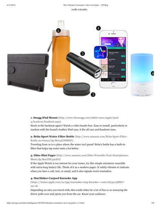 6/15/2016 The Ultimate Commuter’s Survival Guide -- NYMag
http://nymag.com/daily/intelligencer/2016/05/ultimate-commuters-survival-guide-s-c-l.html 5/6
traffic tolerable.
1. Snugg iPad Mount (http://www.thesnugg.com/tablet-cases/apple/ipad-
4/headrest/headrest.aspx)
Stuck in the backseat again? Watch a video hands-free. Easy to install, particularly in
tandem with the brand’s leather iPad case, it fits all cars and headrest sizes.
2. Brita Sport Water Filter Bottle (http://www.amazon.com/Brita-Sport-Filter-
Bottle-20-Ounce/dp/B004GN8RDY)
Traveling from or to a place where the water isn’t great? Brita’s bottle has a built-in
filter that helps tap water taste a lot better.
3. Ditto Mini Pager (http://www.amazon.com/Ditto-Wearable-Tech-Smartphones-
Black/dp/B00XW340EO)
If the Apple Watch is too intense for your tastes, try this simple miniature wearable
with extra-long battery life. Think of it as a modern pager: It subtly vibrates to indicate
when you have a call, text, or email, and it also signals event reminders.
4. StarMaker Carpool Karaoke App
(https://itunes.apple.com/us/app/starmaker-sing-karaoke-+-auto/id342138881?
mt=8)
Depending on who you travel with, this could either be a lot of fun or so annoying the
driver pulls over and ejects you from the car. Know your audience.
 