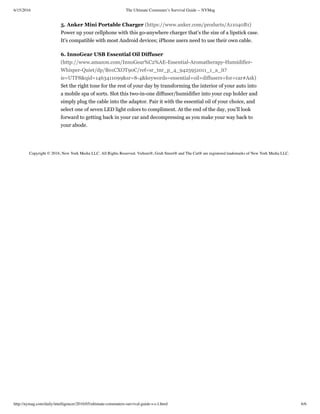 6/15/2016 The Ultimate Commuter’s Survival Guide -- NYMag
http://nymag.com/daily/intelligencer/2016/05/ultimate-commuters-survival-guide-s-c-l.html 6/6
Copyright © 2016, New York Media LLC. All Rights Reserved. Vulture®, Grub Street® and The Cut® are registered trademarks of New York Media LLC.
5. Anker Mini Portable Charger (https://www.anker.com/products/A11040B1)
Power up your cellphone with this go-anywhere charger that’s the size of a lipstick case.
It's compatible with most Android devices; iPhone users need to use their own cable.
6. InnoGear USB Essential Oil Diffuser
(http://www.amazon.com/InnoGear%C2%AE-Essential-Aromatherapy-Humidifier-
Whisper-Quiet/dp/B01CXOT90C/ref=sr_tnr_p_4_9425951011_1_a_it?
ie=UTF8&qid=1463411099&sr=8-4&keywords=essential+oil+diffusers+for+car#Ask)
Set the right tone for the rest of your day by transforming the interior of your auto into
a mobile spa of sorts. Slot this two-in-one diffuser/humidifier into your cup holder and
simply plug the cable into the adaptor. Pair it with the essential oil of your choice, and
select one of seven LED light colors to compliment. At the end of the day, you’ll look
forward to getting back in your car and decompressing as you make your way back to
your abode.
 