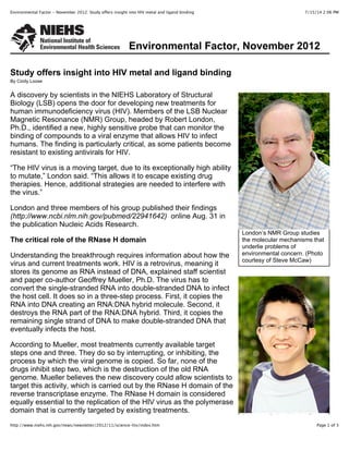 7/15/14 2:06 PMEnvironmental Factor - November 2012: Study offers insight into HIV metal and ligand binding
Page 1 of 3http://www.niehs.nih.gov/news/newsletter/2012/11/science-hiv/index.htm
Environmental Factor, November 2012
London’s NMR Group studies
the molecular mechanisms that
underlie problems of
environmental concern. (Photo
courtesy of Steve McCaw)
Research Fellow Xunhai Zheng,
Study offers insight into HIV metal and ligand binding
By Cindy Loose
A discovery by scientists in the NIEHS Laboratory of Structural
Biology (LSB) opens the door for developing new treatments for
human immunodeficiency virus (HIV). Members of the LSB Nuclear
Magnetic Resonance (NMR) Group, headed by Robert London,
Ph.D., identified a new, highly sensitive probe that can monitor the
binding of compounds to a viral enzyme that allows HIV to infect
humans. The finding is particularly critical, as some patients become
resistant to existing antivirals for HIV.
“The HIV virus is a moving target, due to its exceptionally high ability
to mutate,” London said. “This allows it to escape existing drug
therapies. Hence, additional strategies are needed to interfere with
the virus.”
London and three members of his group published their findings
(http://www.ncbi.nlm.nih.gov/pubmed/22941642) online Aug. 31 in
the publication Nucleic Acids Research.
The critical role of the RNase H domain
Understanding the breakthrough requires information about how the
virus and current treatments work. HIV is a retrovirus, meaning it
stores its genome as RNA instead of DNA, explained staff scientist
and paper co-author Geoffrey Mueller, Ph.D. The virus has to
convert the single-stranded RNA into double-stranded DNA to infect
the host cell. It does so in a three-step process. First, it copies the
RNA into DNA creating an RNA:DNA hybrid molecule. Second, it
destroys the RNA part of the RNA:DNA hybrid. Third, it copies the
remaining single strand of DNA to make double-stranded DNA that
eventually infects the host.
According to Mueller, most treatments currently available target
steps one and three. They do so by interrupting, or inhibiting, the
process by which the viral genome is copied. So far, none of the
drugs inhibit step two, which is the destruction of the old RNA
genome. Mueller believes the new discovery could allow scientists to
target this activity, which is carried out by the RNase H domain of the
reverse transcriptase enzyme. The RNase H domain is considered
equally essential to the replication of the HIV virus as the polymerase
domain that is currently targeted by existing treatments.
 