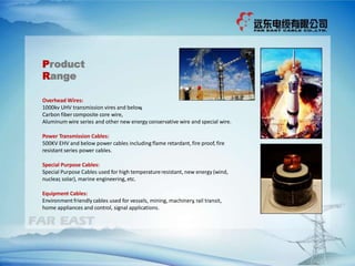 Overhead Wires:
1000kv UHV transmission vires and below,
Carbon fiber composite core wire,
Aluminum wire series and other new energy conservative wire and special wire.
Power Transmission Cables:
500KV EHV and below power cables including flame retardant, fire proof, fire
resistant series power cables.
Special Purpose Cables:
Special Purpose Cables used for high temperatureresistant, new energy (wind,
nuclear, solar), marine engineering, etc.
Equipment Cables:
Environment friendly cables used for vessels, mining, machinery, rail transit,
home appliances and control, signal applications.
Product
Range
 