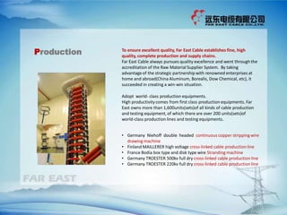 Production To ensure excellent quality, Far East Cable establishes fine, high
quality, complete production and supply chains.
Far East Cable always pursues quality excellence and went through the
accreditation of the Raw Material Supplier System. By taking
advantage of the strategic partnership with renowned enterprises at
home and abroad(China Aluminum, Borealis, Dow Chemical, etc), it
succeeded in creating a win-win situation.
Adopt world- class production equipments.
High productivitycomes from first class production equipments. Far
East owns more than 1,600units(sets)of all kinds of cable production
and testing equipment, of which there are over 200 units(sets)of
world-class production lines and testing equipments.
• Germany Niehoff double headed continuous copper strippingwire
drawing machine
• Finland MAILLERER high voltage cross-linked cable production line
• France Bodia box type and disk type wire Strandingmachine
• Germany TROESTER 500kv full dry cross-linked cable production line
• Germany TROESTER 220kv full dry cross-linked cable production line
 