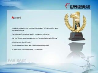 Only enterprise with the "national quality award" in the domestic wire
and cable industry
The industry's first national quality trustworthyenterprise.
"Far East" brand cable was awarded the "Famous Trademark of China“
"China Famous Brand Product“
"CCTV China Brand of the Year" and other honorary titles.
Its brand value has reached RMB 17.076 billion.
Award
 