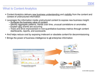 What Is Content Analytics Content Analytics delivers  new business understanding  and  visibility  from the content and context of unstructured information Leverages the information inside unstructured content to expose new business insight: Surfaces the business value of content Identify aggregate patterns, trends over time, unusual correlations or anomalies Explain  why  events are occurring Track and drive improvement in non-quantitative business metrics through content dashboards, reports, and scorecards And helps reduce cost by exposing irrelevant or obsolete content for decommissioning  Brings the power of business intelligence to  all  enterprise information 