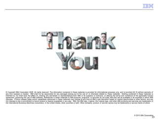 © Copyright IBM Corporation 2008  All rights reserved. The information contained in these materials is provided for informational purposes only, and is provided AS IS without warranty of any kind, express or implied.  IBM shall not be responsible for any damages arising out of the use of, or otherwise related to, these materials.  Nothing contained in these materials is intended to, nor shall have the effect of, creating any warranties or representations from IBM or its suppliers or licensors, or altering the terms and conditions of the applicable license agreement  governing the use of IBM software. References in these materials to IBM products, programs, or services do not imply that they will be available in all countries in which IBM operates.  Product release dates and/or capabilities referenced in these materials may change at any time at IBM’s sole discretion based on market opportunities or other factors, and are not intended to be a commitment to future product or feature availability in any way.  IBM, the IBM logo, Cognos, the Cognos logo, and other IBM products and services are trademarks of the International Business Machines Corporation, in the United States, other countries or both. Other company, product, or service names may be trademarks or service marks of others. 