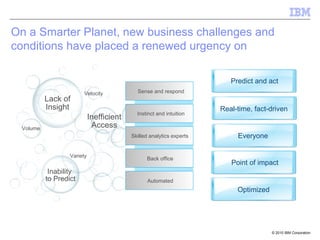 On a Smarter Planet, new business challenges and conditions have placed a renewed urgency on   business analytics and   optimization Lack of Insight Inability  to Predict Inefficient Access Variety Volume Velocity Sense and respond Instinct and intuition Automated Skilled analytics experts Back office Predict and act Real-time, fact-driven Optimized Everyone Point of impact 