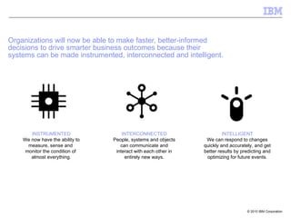 Organizations will now be able to make faster, better-informed  decisions to drive smarter business outcomes because their  systems can be made instrumented, interconnected and intelligent. INSTRUMENTED We now have the ability to measure, sense and  monitor the condition of  almost everything. INTERCONNECTED People, systems and objects can communicate and interact with each other in entirely new ways. INTELLIGENT We can respond to changes quickly and accurately, and get better results by predicting and optimizing for future events. 