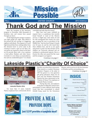 For more than 15 years, Lakeside
Plastics employees have continuously shown
that they care about their community.
What started as a modest Christmas
Donation Program at the plant in
1997 has grown to a very generous
gift giving adventure where, for six
years now, the Windsor Downtown
Mission has been represented as the
“Charity of Choice” for employees at
Lakeside Plastics Limited.
During this time, all employees
at the plant in Oldcastle, Ontario have
participated in many different fund-raising
events that have accumulated to almost
$20,000 being raised for the Downtown
Mission, and its services to the less fortunate
in Windsor and the surrounding area.
Thank God and The MissionSince the inception of the Sanctuary
program in November 2006 thousands of
homeless men and women have passed
through our doors.
In the beginning the average occupancy
was eight people per night. Skip ahead to
the present the new average is a staggering
eighteen individuals. The program is in such
high demand that those seeking shelter from
the elements know to arrive early in the
evening to ensure a spot on our floor. Yes,
our guests are required to sleep on the floor,
we do provide them with a nice mattress,
a fresh pillow, blankets and other linens.
Certainly it is not deluxe accommodations,
but said one unidentified guest “it is climate
controlled and safer than the streets”.
Meet Sam (real name withheld on
request) Sam is a gentleman that recently
found himself in need of the Mission
services. A slight man, early sixties, he and
his wife immigrated here twenty two years
ago, escaping the wars so prevalent in the
Middle East. Sam has been living in Canada
over 20 years, he and his wife raised their
three children here, and he is very quick
and proud to point out that all three of his
children are University educated and are
working in a professional capacity. One is a
Doctor, the other just passed the Bar exam
and the youngest is an engineer.
- Pg 1
- Pg 2
- Pg 3
- Pg 4
Editor/ Writer/ Ad Sales/
Content Contributors
Ron Dunn
Design and Layout
Tonya Gecelovsky
of TGDesingz
Mission
2012 Edition
Fall Edition 2012 Page 1
Possible
UNITED CHURCHFALL
Lakeside Plastics Girls
Lakeside Plastic’s“Charity Of Choice”
Continue on page 2
Continue on page 2
INSIDE
Thank God and The Mission
and
Lakeside Plastic’s “Charity Of
Choice”
Continue “Thank God...”
and
“Lakeside Plastic’s...”
Benefactor Starts Ball Rolling
Pennies Rolling In...
Adding Up
A place to lay their heads
 