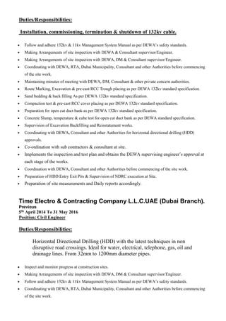 Duties/Responsibilities:
Installation, commissioning, termination & shutdown of 132kv cable.
 Follow and adhere 132kv & 11kv Management System Manual as per DEWA’s safety standards.
 Making Arrangements of site inspection with DEWA & Consultant supervisor/Engineer.
 Making Arrangements of site inspection with DEWA, DM & Consultant supervisor/Engineer.
 Coordinating with DEWA, RTA, Dubai Municipality, Consultant and other Authorities before commencing
of the site work.
 Maintaining minutes of meeting with DEWA, DM, Consultant & other private concern authorities.
 Route Marking, Excavation & pre-cast RCC Trough placing as per DEWA 132kv standard specification.
 Sand bedding & back filling As per DEWA 132kv standard specification.
 Compaction test & pre-cast RCC cover placing as per DEWA 132kv standard specification.
 Preparation for open cut duct bank as per DEWA 132kv standard specification.
 Concrete Slump, temperature & cube test for open cut duct bank as per DEWA standard specification.
 Supervision of Excavation Backfilling and Reinstatement works.
 Coordinating with DEWA, Consultant and other Authorities for horizontal directional drilling (HDD)
approvals.
 Co-ordination with sub contractors & consultant at site.
 Implements the inspection and test plan and obtains the DEWA supervising engineer’s approval at
each stage of the works.
 Coordination with DEWA, Consultant and other Authorities before commencing of the site work.
 Preparation of HDD Entry Exit Pits & Supervision of NDRC execution at Site.
 Preparation of site measurements and Daily reports accordingly.
Time Electro & Contracting Company L.L.C.UAE (Dubai Branch).
Previous
5th April 2014 To 31 May 2016
Position: Civil Engineer
Duties/Responsibilities:
Horizontal Directional Drilling (HDD) with the latest techniques in non
disruptive road crossings. Ideal for water, electrical, telephone, gas, oil and
drainage lines. From 32mm to 1200mm diameter pipes.
 Inspect and monitor progress at construction sites.
 Making Arrangements of site inspection with DEWA, DM & Consultant supervisor/Engineer.
 Follow and adhere 132kv & 11kv Management System Manual as per DEWA’s safety standards.
 Coordinating with DEWA, RTA, Dubai Municipality, Consultant and other Authorities before commencing
of the site work.
 