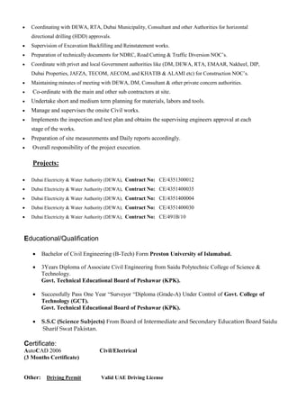  Coordinating with DEWA, RTA, Dubai Municipality, Consultant and other Authorities for horizontal
directional drilling (HDD) approvals.
 Supervision of Excavation Backfilling and Reinstatement works.
 Preparation of technically documents for NDRC, Road Cutting & Traffic Diversion NOC’s.
 Coordinate with privet and local Government authorities like (DM, DEWA, RTA, EMAAR, Nakheel, DIP,
Dubai Properties, JAFZA, TECOM, AECOM, and KHATIB & ALAMI etc) for Construction NOC’s.
 Maintaining minutes of meeting with DEWA, DM, Consultant & other private concern authorities.
 Co-ordinate with the main and other sub contractors at site.
 Undertake short and medium term planning for materials, labors and tools.
 Manage and supervises the onsite Civil works.
 Implements the inspection and test plan and obtains the supervising engineers approval at each
stage of the works.
 Preparation of site measurements and Daily reports accordingly.
 Overall responsibility of the project execution.
Projects:
 Dubai Electricity & Water Authority (DEWA), Contract No: CE/4351300012
 Dubai Electricity & Water Authority (DEWA), Contract No: CE/4351400035
 Dubai Electricity & Water Authority (DEWA), Contract No: CE/4351400004
 Dubai Electricity & Water Authority (DEWA), Contract No: CE/4351400030
 Dubai Electricity & Water Authority (DEWA), Contract No: CE/491B/10
Educational/Qualification
 Bachelor of Civil Engineering (B-Tech) Form Preston University of Islamabad.
 3Years Diploma of Associate Civil Engineering from Saidu Polytechnic College of Science &
Technology.
Govt. Technical Educational Board of Peshawar (KPK).
 Successfully Pass One Year “Surveyor “Diploma (Grade-A) Under Control of Govt. College of
Technology (GCT).
Govt. Technical Educational Board of Peshawar (KPK).
 S.S.C (Science Subjects) From Board of Intermediate and Secondary Education Board Saidu
Sharif Swat Pakistan.
Certificate:
AutoCAD 2006 Civil/Electrical
(3 Months Certificate)
Other: Driving Permit Valid UAE Driving License
 
