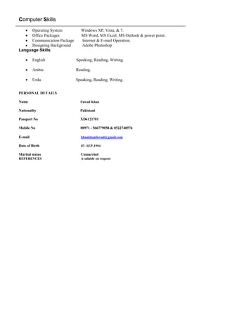 Computer Skills
 Operating System Windows XP, Vista, & 7.
 Office Packages MS Word, MS Excel, MS Outlook & power point.
 Communication Package Internet & E-mail Operation.
 Designing Background Adobe Photoshop
Language Skills
 English Speaking, Reading, Writing.
 Arabic Reading.
 Urdu Speaking, Reading, Writing.
PERSONAL DETAILS
Name Fawad Khan
Nationality Pakistani
Passport No XD4121701
Mobile No 00971 - 566779058 & 0522748576
E-mail khankhanfawad@gmail.com
Date of Birth 07- SEP-1994
Marital status Unmarried
REFERENCES Available on request
 