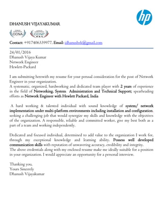 DHANUSH VIJAYAKUMAR
Contact: +917406339977, Email: idhanushvk@gmail.com
24/01/2016
Dhanush Vijaya Kumar
Network Engineer
Hewlett-Packard
I am submitting herewith my resume for your perusal consideration for the post of Network
Engineer in your organization.
A systematic, organized, hardworking and dedicated team player with 2 years of experience
in the field of Networking, System Administration and Technical Support; spearheading
efforts as Network Engineer with Hewlett Packard, India
A hard working & talented individual with sound knowledge of system/ network
implementation under multi-platform environments including installation and configuration,
seeking a challenging job that would synergize my skills and knowledge with the objectives
of the organization. A responsible, reliable and committed worker, give my best both as a
part of a team and working independently.
Dedicated and focused individual, determined to add value to the organization I work for,
through my exceptional knowledge and learning ability. Possess well developed
communication skills with reputation of unwavering accuracy, credibility and integrity.
The above credentials along with my enclosed resume make me ideally suitable for a position
in your organization. I would appreciate an opportunity for a personal interview.
Thanking you,
Yours Sincerely
Dhanush Vijayakumar
 