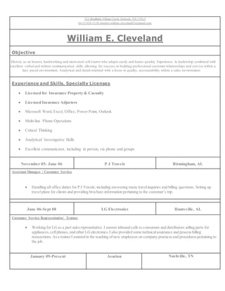 523 Bradburn Village Circle Antioch, TN 37013
(615) 926-3138 emailto:william.cleveland33@gmail.com
William E. Cleveland
Objective
History as an honest, hardworking and motivated self-starter who adapts easily and learns quickly. Experience in leadership combined with
e excellent verbal and written communication skills allowing for success in building professional customer relationships and service within a
face paced environment. Analytical and detail-oriented with a focus in quality, accountability within a sales environment.
Experience and Skills, Specialty Licenses
 Licensed for Insurance Property & Casualty
 Licensed Insurance Adjusters
 Microsoft Word, Excel, Office, Power Point, Outlook
 Multi-line Phone Operations
 Critical Thinking
 Analytical/ Investigative Skills
 Excellent communicator, including in person, via phone and groups
November 05- June 06 P J Travels Birmingham, AL
Assistant Manager / Customer Service
 Handling all office duties for P J Travels; including answering many travelinquiries and billing questions. Setting up
travelplans for clients and providing brochure information pertaining to the customer’s trip.
June 06-Sept 08 LG Electronics Huntsville, AL
Customer Service Representative/ Trainer
 Working for LGas a part salesrepresentative.I answer inbound calls to consumers and distributors selling parts for
appliances,cellphones,and other LGelectronics.I also provided some technicalassistance and processbilling
transactions.Asa trainerI assisted in the teaching of new employees on company practicesand procedurespertaining to
the job.
January 09-Present Asurion Nashville, TN
 