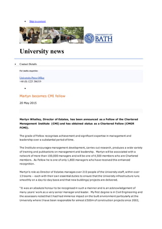  Skip to content
University news
 Contact Details
For media enquiries:
University Press Office
+44 (0) 1225 386319

Martyn becomes CMI fellow
20 May 2015
Martyn Whalley, Director of Estates, has been announced as a Fellow of the Chartered
Management Institute (CMI) and has obtained status as a Chartered Fellow (CMGR
FCMI).
The grade of Fellow recognises achievement and significant expertise in management and
leadership over a substantial period of time.
The Institute encourages management development, carries out research, produces a wide variety
of training and publications on management and leadership. Martyn will be associated with a
network of more than 100,000 managers and will be one of 4,500 members who are Chartered
members. As Fellow he is one of only 1,800 managers who have received this enhanced
recognition.
Martyn’s role as Director of Estates manages over 210 people of the University staff, within over
13 teams – each with their own essential duties to ensure that the University infrastructure runs
smoothly on a day-to-day basis and that new buildings/ projects are delivered.
“It was an absolute honour to be recognised in such a manner and is an acknowledgement of
many years’ work as a very senior manager and leader. My first degree is in Civil Engineering and
the assessors noted that I had had immense impact on the built environment particularly at the
University where I have been responsible for almost £500m of construction projects since 2002,
 