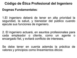 Código de Ética Profesional del Ingeniero
Dogmas Fundamentales:
1.El ingeniero deberá de tener en alta prioridad la
seguridad, la salud, y bienestar del público cuando
ejecute sus funciones de ingeniero.
2. El ingeniero actuará, en asuntos profesionales para
cada empleador o cliente, como un agente o
encargado fiel, y evitará conflicto de intereses.
Se debe tener en cuenta además la práctica de
valores y principios como lineamientos éticos:
 