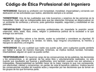 Código de Ética Profesional del Ingeniero
INTEGRIDAD: Ejercerá su profesión con honestidad, moralidad, imparcialidad y sirviendo con
dedicación en las actividades que realice, atendiendo siempre a la verdad.
HONESTIDAD: Una de las cualidades que más buscamos y exigimos de las personas es la
honestidad. Este valor es indispensable para que las relaciones humanas se desenvuelvan en
un ambiente de confianza y armonía, pues garantiza respaldo, seguridad y credibilidad en las
personas.
IMPARCIALIDAD: Otorgará sus servicios profesionales sin importarle la posición social,
creencias, sexo, edad, raza, credo, religión o preferencia política de la sociedad a la que
entrega sus servicios.
RESPETO: Significa valorar a los demás, acatar su autoridad y considerar su dignidad. El
respeto se acoge siempre a la verdad; no tolera, bajo ninguna circunstancia, la mentira y
repugna la calumnia y el engaño.
INTEGRIDAD: Es una cualidad que nadie nos puede quitar, pero cualquiera puede perderla
por hablar o actuar de manera insensata. Entonces, se implica rectitud, bondad, honradez,
intachabilidad; alguien en quien se puede confiar.
RESPONSABILIDAD: Es hacernos cargo de las consecuencias de las palabras, las decisiones
y los compromisos, y, en general, de los actos libre y voluntariamente realizados, no sólo
cuando sus resultados son buenos y gratificantes, sino también cuando nos son adversos o
indeseables. Responsabilidad es también hacer de la mejor manera lo que nos corresponde,
con efectividad, calidad y compromiso, sin perder de vista el beneficio colectivo. Implica asumir
las consecuencias sociales de nuestros actos y responder por las decisiones que se toman en
los grupos de los que formamos parte.
 