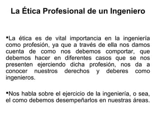 La Ética Profesional de un Ingeniero
La ética es de vital importancia en la ingeniería
como profesión, ya que a través de ella nos damos
cuenta de como nos debemos comportar, que
debemos hacer en diferentes casos que se nos
presenten ejerciendo dicha profesión, nos da a
conocer nuestros derechos y deberes como
ingenieros.
Nos habla sobre el ejercicio de la ingeniería, o sea,
el como debemos desempeñarlos en nuestras áreas.
 