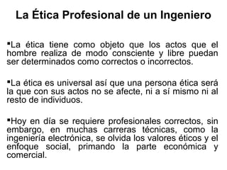 La Ética Profesional de un Ingeniero
La ética tiene como objeto que los actos que el
hombre realiza de modo consciente y libre puedan
ser determinados como correctos o incorrectos.
La ética es universal así que una persona ética será
la que con sus actos no se afecte, ni a sí mismo ni al
resto de individuos.
Hoy en día se requiere profesionales correctos, sin
embargo, en muchas carreras técnicas, como la
ingeniería electrónica, se olvida los valores éticos y el
enfoque social, primando la parte económica y
comercial.
 