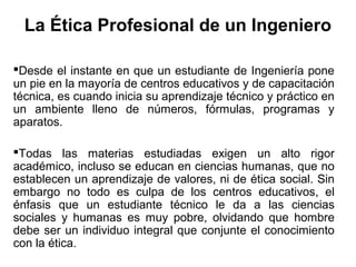 La Ética Profesional de un Ingeniero
Desde el instante en que un estudiante de Ingeniería pone
un pie en la mayoría de centros educativos y de capacitación
técnica, es cuando inicia su aprendizaje técnico y práctico en
un ambiente lleno de números, fórmulas, programas y
aparatos.
Todas las materias estudiadas exigen un alto rigor
académico, incluso se educan en ciencias humanas, que no
establecen un aprendizaje de valores, ni de ética social. Sin
embargo no todo es culpa de los centros educativos, el
énfasis que un estudiante técnico le da a las ciencias
sociales y humanas es muy pobre, olvidando que hombre
debe ser un individuo integral que conjunte el conocimiento
con la ética.
 