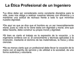 La Ética Profesional de un Ingeniero
La ética debe ser considerada como constante disciplina para la
vida, pues nos obliga a realizar nuestras labores con eficiencia y a
mantener una actitud de rechazo frente a todo lo que minimice
nuestra dignidad.
De aquí es que se dice que el hombre es un ser inexorablemente
moral, pues su vida no le viene dada con dignidad y moral, sino que
debe hacerla, debe construir su propia moral y dignidad.
Si bien es cierto el trabajo es la expresión de la vocación, y la
ingeniería conlleva con sí; el conocimiento y técnicas aplicadas a la
invención, mediante el dominio de las matemáticas, la física y otras
ciencias.
No es menos cierto que un profesional debe llevar la vocación de la
mano con el espíritu de servicio y de utilidad a la sociedad, de una
forma auténtica y voluntaria.
 