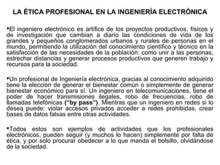 LA ÉTICA PROFESIONAL EN LA INGENIERÍA ELECTRÓNICA
El ingeniero electrónico es artífice de los proyectos productivos, físicos y
de investigación que cambian a diario las condiciones de vida de los
grandes y pequeños conglomerados urbanos y rurales de personas en el
mundo, permitiendo la utilización del conocimiento científico y técnico en la
satisfacción de las necesidades de la población: como unir a las personas,
estrechar distancias y generar procesos productivos que generen trabajo y
recursos para la sociedad.
Un profesional de Ingeniería electrónica, gracias al conocimiento adquirido
tiene la elección de generar el bienestar común o simplemente de generar
bienestar económico para sí. Un ingeniero en telecomunicaciones, tiene el
poder de hacer transmisiones ilegales, robo de frecuencias, robo de
llamadas telefónicas (“by pass”). Mientras que un ingeniero en redes si lo
desea puede: violar accesos privados acceder a redes prohibidas, crear
bases de datos falsas entre otras actividades.
Todos estos son ejemplos de actividades que los profesionales
electrónicos, pueden seguir (y muchos lo hacen) simplemente por falta de
ética, y por solo procurar obedecer a lo que manda el bolsillo, olvidándose
de la sociedad.
 