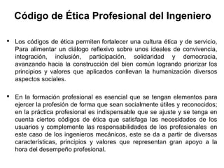 Código de Ética Profesional del Ingeniero
 Los códigos de ética permiten fortalecer una cultura ética y de servicio,
Para alimentar un diálogo reflexivo sobre unos ideales de convivencia,
integración, inclusión, participación, solidaridad y democracia,
avanzando hacia la construcción del bien común logrando priorizar los
principios y valores que aplicados conllevan la humanización diversos
aspectos sociales.
 En la formación profesional es esencial que se tengan elementos para
ejercer la profesión de forma que sean socialmente útiles y reconocidos;
en la práctica profesional es indispensable que se ajuste y se tenga en
cuenta ciertos códigos de ética que satisfaga las necesidades de los
usuarios y complemente las responsabilidades de los profesionales en
este caso de los ingenieros mecánicos, este se da a partir de diversas
características, principios y valores que representan gran apoyo a la
hora del desempeño profesional.
 