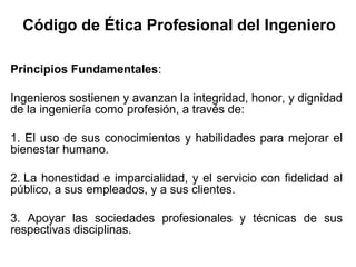Código de Ética Profesional del Ingeniero
Principios Fundamentales:
Ingenieros sostienen y avanzan la integridad, honor, y dignidad
de la ingeniería como profesión, a través de:
1. El uso de sus conocimientos y habilidades para mejorar el
bienestar humano.
2. La honestidad e imparcialidad, y el servicio con fidelidad al
público, a sus empleados, y a sus clientes.
3. Apoyar las sociedades profesionales y técnicas de sus
respectivas disciplinas.
 