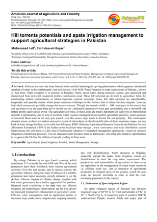 American Journal of Agriculture and Forestry
2014; 2(6): 289-295
Published online December 18, 2014 (http://www.sciencepublishinggroup.com/j/ajaf)
doi: 10.11648/j.ajaf.20140206.20
ISSN: 2330-8583 (Print); ISSN: 2330-8591 (Online)
Hill torrents potentials and spate irrigation management to
support agricultural strategies in Pakistan
Muhammad Asif1
, Col Islam-ul-Haque2
1
Scientific Officer/AAE, CAEWRI NARC/Pakistan Agricultural Research Council (PARC) Islamabad
2
Chairman, Ecological Sustainability through Environmental Services (Eco Steps), Islamabad, Pakistan
Email address:
asifbukhari1@gmail.com (M. Asif), islamhaq3@yahoo.com (C. Islam-ul-Haque)
To cite this article:
Muhammad Asif, Col Islam-ul-Haque. Hill Torrents Potentials and Spate Irrigation Management to Support Agricultural Strategies in
Pakistan. American Journal of Agriculture and Forestry. Vol. 2, No. 6, 2014, pp. 289-295. doi: 10.11648/j.ajaf.20140206.20
Abstract: Pakistan has not only been blessed with enriched hydrological cycling phenomenon which generate abandoned
quantum of water in the northern part , but also possess 18.68 MAF Water Potential in water scarce areas of Pakistan , known
as Rod Kohi. Spate irrigation is in practice in Pakistan, where, flood water, during monsoon season, gets generated and
channelized from down-hill countered profiles (catchments area). These hill torrential are diverted to agriculture fields, by
constructing earthen embankments or related hydraulic concrete structures. Since, hill sides torrential are unpredictable,
temporally and spatially matrix, which poses numerous challenges to the farmers who in return forcibly integrate / pool up
individual resources to partially manage this scarce resource. Though the annual rainfall ( ....100...mm/year) in this area is low
and uncertain yet at the same time due to terrain lay out , substantial quantum of water gets accumulated due to downhill side
terrain profile each rainfall event. The agriculture activities, in these areas are totally dependent on such type of phenomenal
rainfalls. Unfortunately, due to lack of scientific water resource management and modern agriculture practices, major quantum
of torrential flood water is not only gets wasted , but also causes huge losses to human life and property . This catastrophic
situation arises, as there are neither successive layers of check-dams on the down-hill sides of these mountain ranges, nor any
kind of water storage facilities exist at the foot hill areas. PARC (Pakistan Agricultural Research Council) and Pakistan Poverty
Alleviation Foundation ( PPAF) did funded some localized water storage , water conveyance and water distribution system
interventions, but still there is a dire need of holistically adoption of watershed management approaches , based on resource
integration concept and practices. This un-managed water resource must be harnessed / converted into lucrative opportunities
to oxygenize the life line for millions of people residing in these areas.
Keywords: Agricultural, Spate Irrigation, Rainfall, Water Management, Storage
1. Introduction
By enlarge Pakistan is an agro based economy which
contributes 21% towards the total GDP and 70% of the total
population draw their livelihood from various agricultural
activities. Over the past decade, due to various reasons, the
agriculture industry, being the main livelihood of a sizeable
population and major economic growth indicator is on the
decline. Adverse impacts of climate change, coupled with
bad water governance have further aggravated the problem.
Required water availability at the right time and efficient
irrigation led technological interventions are the key drivers
for increased productivity enhancement in agriculture sector.
Efficient water management and its application results in
increased crop yields, more cropped area, cropping intensity
and crop diversification. Water resources in Pakistan,
especially outside the Indus basin irrigation system are
limited/scarce to meet the crop water requirement. The
productivity and sustainability of agriculture in these areas
are dependent on the management of scarce water resources
i.e. efficient water use. Due to saturation of agricultural
production in irrigated areas of the country, search for new
areas has become inevitable in order to feed the ever-
increasing population in the country.
1.1. Delineation of Spate Irrigation Region
The spate Irrigation region of Pakistan lies between
longitude range of 60°50′ to 72° East and latitudes 24°42′ to
34° 3′ North (Fig 1). It comprises parts of southern NWFP,
south-western Punjab, western Sindh and major part of
 