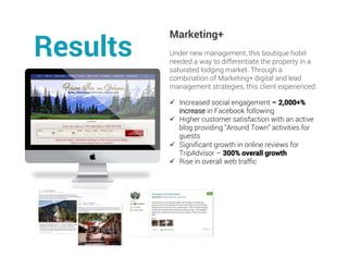 Marketing+
Under new management, this boutique hotel
needed a way to differentiate the property in a
saturated lodging market. Through a
combination of Marketing+ digital and lead
management strategies, this client experienced:
Results
ü  Increased social engagement – 2,000+%
increase in Facebook following
ü  Higher customer satisfaction with an active
blog providing “Around Town” activities for
guests
ü  Signiﬁcant growth in online reviews for
TripAdvisor – 300% overall growth
ü  Rise in overall web trafﬁc
	
	
 